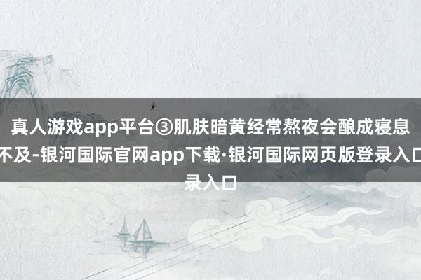 真人游戏app平台③肌肤暗黄经常熬夜会酿成寝息不及-银河国际官网app下载·银河国际网页版登录入口