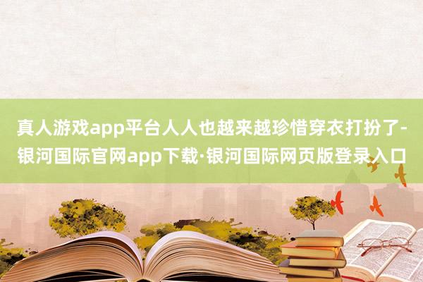真人游戏app平台人人也越来越珍惜穿衣打扮了-银河国际官网app下载·银河国际网页版登录入口