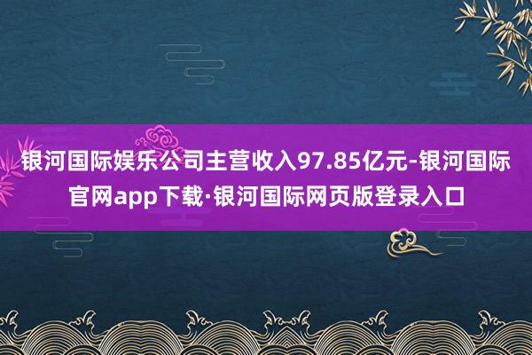银河国际娱乐公司主营收入97.85亿元-银河国际官网app下载·银河国际网页版登录入口