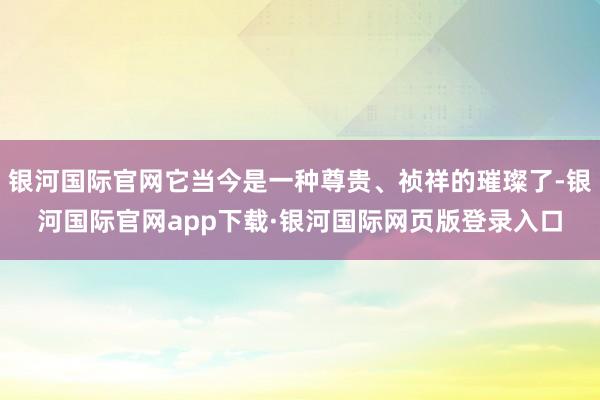银河国际官网它当今是一种尊贵、祯祥的璀璨了-银河国际官网app下载·银河国际网页版登录入口