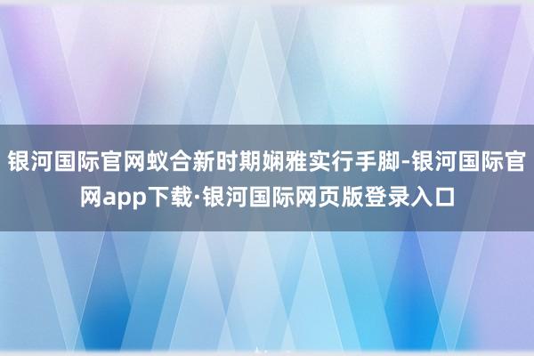 银河国际官网蚁合新时期娴雅实行手脚-银河国际官网app下载·银河国际网页版登录入口