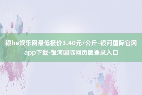 银he娱乐网最低报价3.40元/公斤-银河国际官网app下载·银河国际网页版登录入口