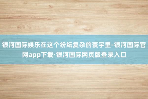 银河国际娱乐在这个纷纭复杂的寰宇里-银河国际官网app下载·银河国际网页版登录入口