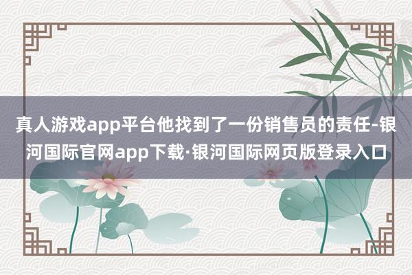 真人游戏app平台他找到了一份销售员的责任-银河国际官网app下载·银河国际网页版登录入口
