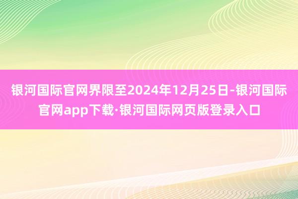 银河国际官网界限至2024年12月25日-银河国际官网app下载·银河国际网页版登录入口