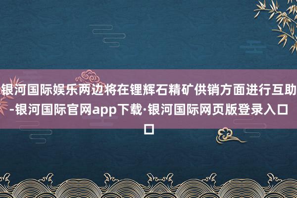 银河国际娱乐两边将在锂辉石精矿供销方面进行互助-银河国际官网app下载·银河国际网页版登录入口