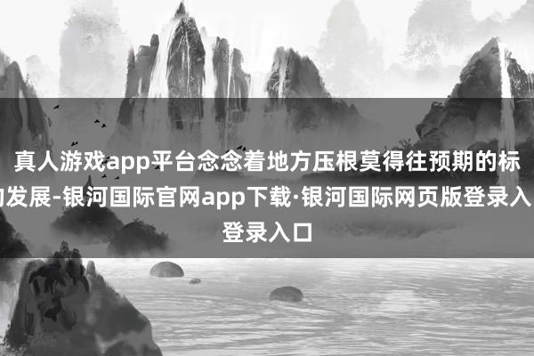 真人游戏app平台念念着地方压根莫得往预期的标的发展-银河国际官网app下载·银河国际网页版登录入口