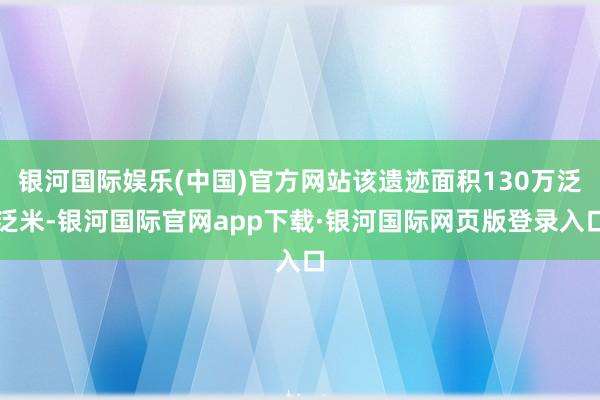 银河国际娱乐(中国)官方网站该遗迹面积130万泛泛米-银河国际官网app下载·银河国际网页版登录入口