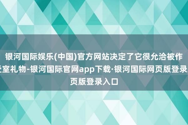 银河国际娱乐(中国)官方网站决定了它很允洽被作为受室礼物-银河国际官网app下载·银河国际网页版登录入口