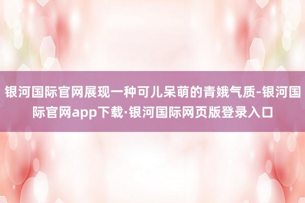 银河国际官网展现一种可儿呆萌的青娥气质-银河国际官网app下载·银河国际网页版登录入口