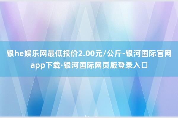 银he娱乐网最低报价2.00元/公斤-银河国际官网app下载·银河国际网页版登录入口