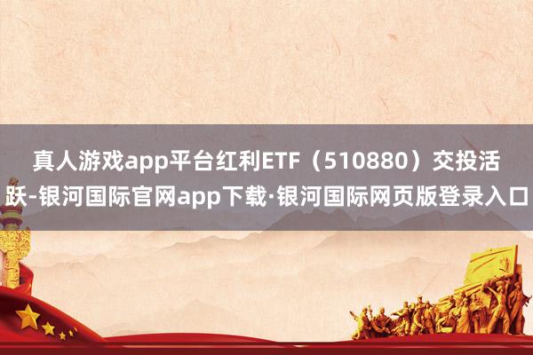 真人游戏app平台红利ETF（510880）交投活跃-银河国际官网app下载·银河国际网页版登录入口