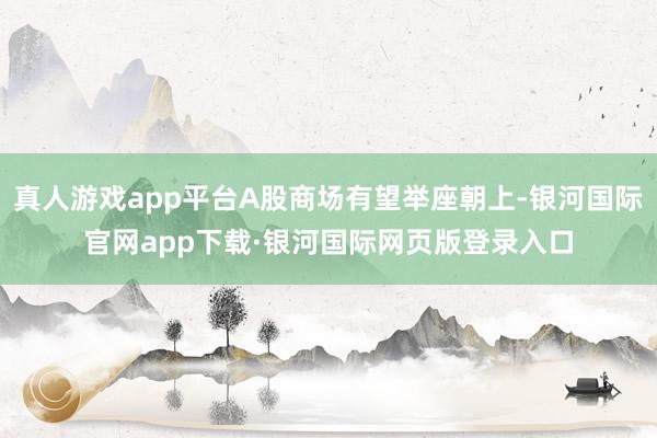真人游戏app平台A股商场有望举座朝上-银河国际官网app下载·银河国际网页版登录入口