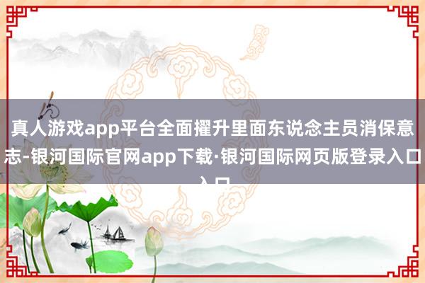 真人游戏app平台全面擢升里面东说念主员消保意志-银河国际官网app下载·银河国际网页版登录入口