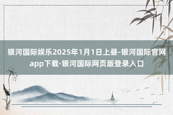 银河国际娱乐2025年1月1日上昼-银河国际官网app下载·银河国际网页版登录入口
