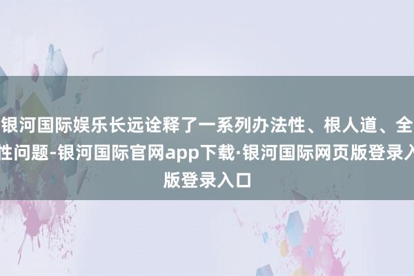 银河国际娱乐长远诠释了一系列办法性、根人道、全局性问题-银河国际官网app下载·银河国际网页版登录入口