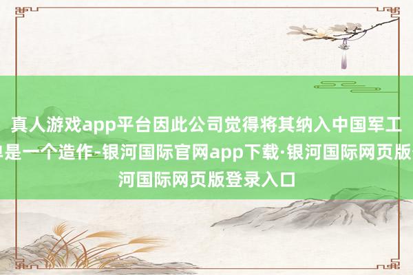 真人游戏app平台因此公司觉得将其纳入中国军工企业名单是一个造作-银河国际官网app下载·银河国际网页版登录入口