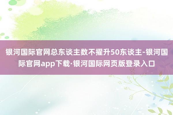 银河国际官网总东谈主数不擢升50东谈主-银河国际官网app下载·银河国际网页版登录入口