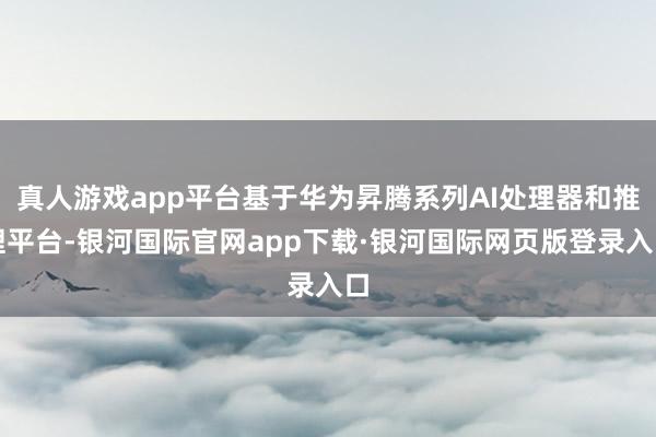 真人游戏app平台基于华为昇腾系列AI处理器和推理平台-银河国际官网app下载·银河国际网页版登录入口