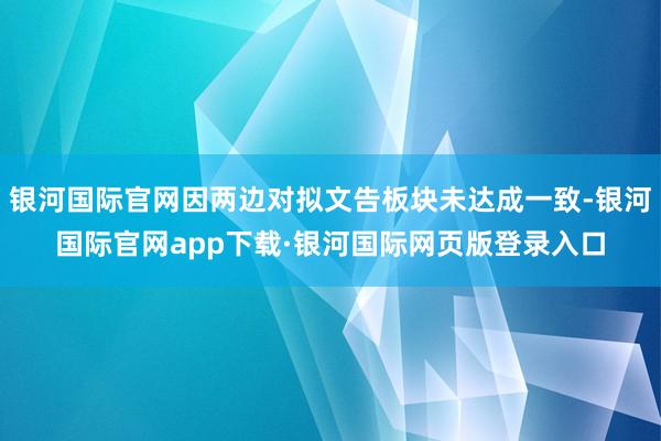 银河国际官网因两边对拟文告板块未达成一致-银河国际官网app下载·银河国际网页版登录入口
