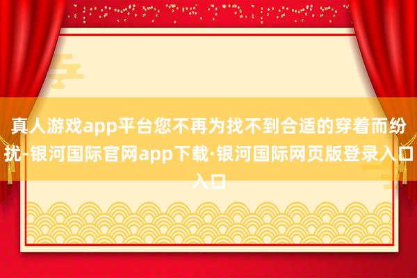 真人游戏app平台您不再为找不到合适的穿着而纷扰-银河国际官网app下载·银河国际网页版登录入口