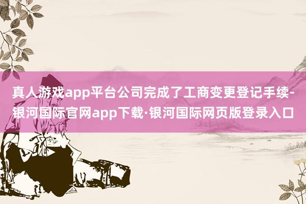 真人游戏app平台公司完成了工商变更登记手续-银河国际官网app下载·银河国际网页版登录入口
