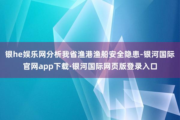 银he娱乐网分析我省渔港渔船安全隐患-银河国际官网app下载·银河国际网页版登录入口