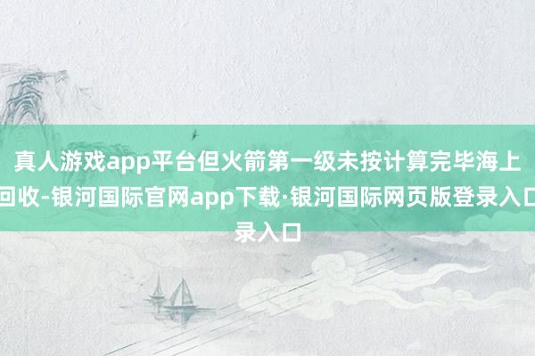 真人游戏app平台但火箭第一级未按计算完毕海上回收-银河国际官网app下载·银河国际网页版登录入口