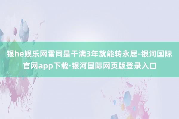 银he娱乐网雷同是干满3年就能转永居-银河国际官网app下载·银河国际网页版登录入口