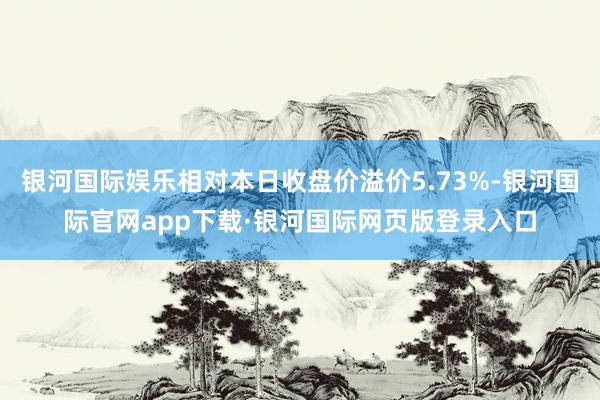 银河国际娱乐相对本日收盘价溢价5.73%-银河国际官网app下载·银河国际网页版登录入口