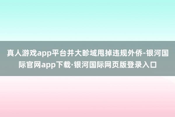真人游戏app平台并大畛域甩掉违规外侨-银河国际官网app下载·银河国际网页版登录入口