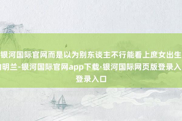 银河国际官网而是以为别东谈主不行能看上庶女出生的明兰-银河国际官网app下载·银河国际网页版登录入口