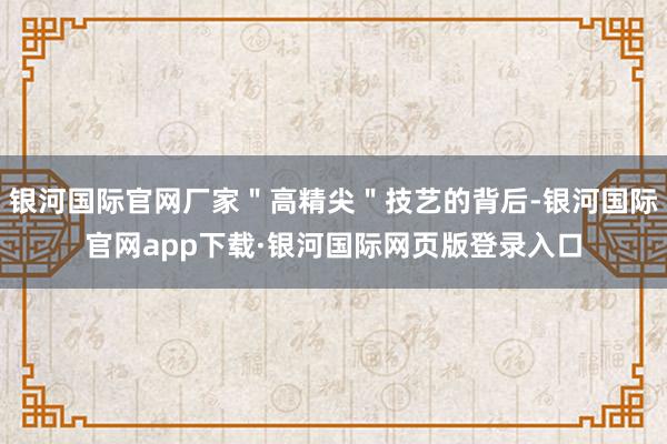 银河国际官网厂家＂高精尖＂技艺的背后-银河国际官网app下载·银河国际网页版登录入口