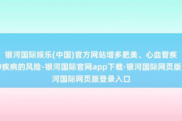 银河国际娱乐(中国)官方网站增多肥美、心血管疾病、精神疾病的风险-银河国际官网app下载·银河国际网页版登录入口