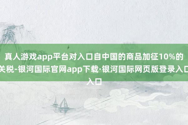 真人游戏app平台对入口自中国的商品加征10%的关税-银河国际官网app下载·银河国际网页版登录入口