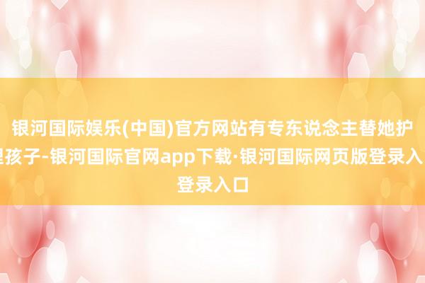 银河国际娱乐(中国)官方网站有专东说念主替她护理孩子-银河国际官网app下载·银河国际网页版登录入口