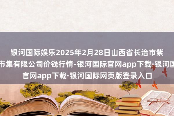银河国际娱乐2025年2月28日山西省长治市紫坊农居品概括往来市集有限公司价钱行情-银河国际官网app下载·银河国际网页版登录入口