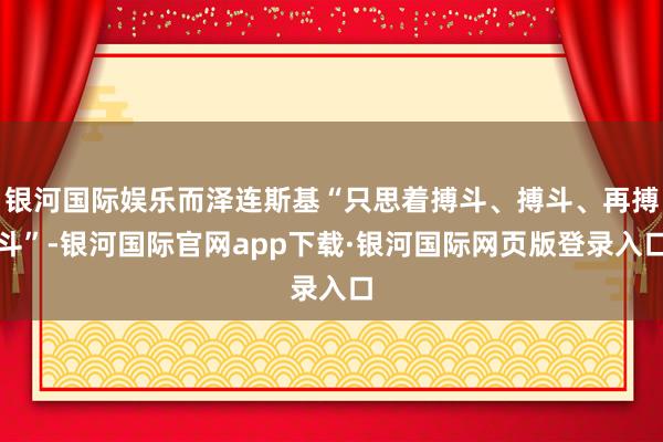 银河国际娱乐而泽连斯基“只思着搏斗、搏斗、再搏斗”-银河国际官网app下载·银河国际网页版登录入口