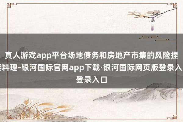 真人游戏app平台场地债务和房地产市集的风险捏续料理-银河国际官网app下载·银河国际网页版登录入口