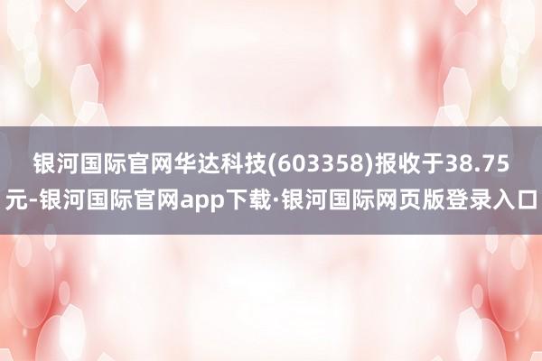 银河国际官网华达科技(603358)报收于38.75元-银河国际官网app下载·银河国际网页版登录入口