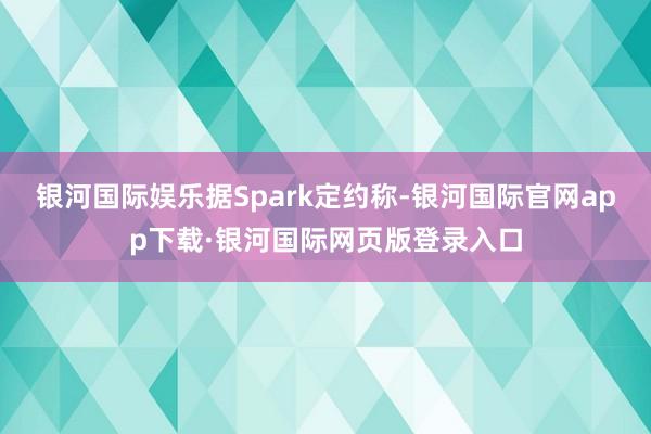 银河国际娱乐　　据Spark定约称-银河国际官网app下载·银河国际网页版登录入口