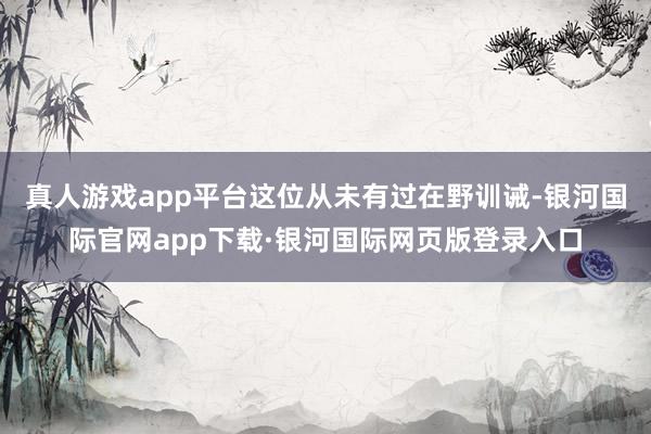 真人游戏app平台这位从未有过在野训诫-银河国际官网app下载·银河国际网页版登录入口